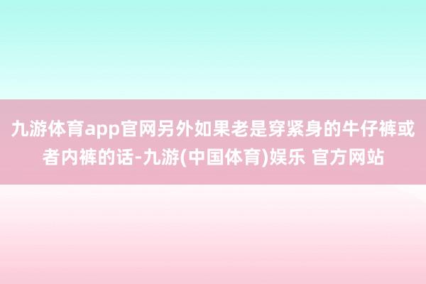 九游体育app官网另外如果老是穿紧身的牛仔裤或者内裤的话-九游(中国体育)娱乐 官方网站