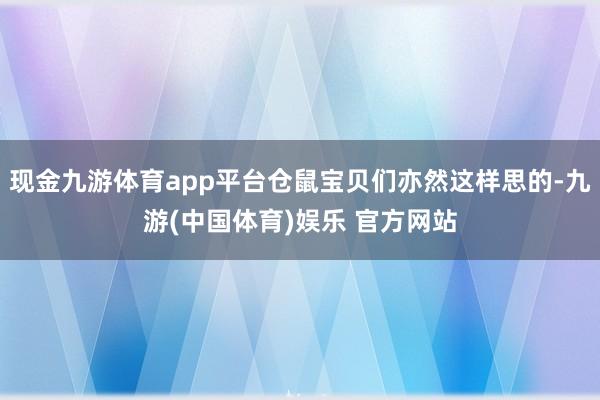 现金九游体育app平台仓鼠宝贝们亦然这样思的-九游(中国体育)娱乐 官方网站