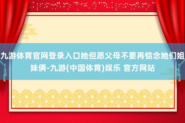 九游体育官网登录入口她但愿父母不要再惦念她们姐妹俩-九游(中国体育)娱乐 官方网站