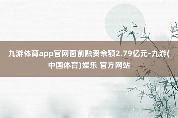 九游体育app官网面前融资余额2.79亿元-九游(中国体育)娱乐 官方网站
