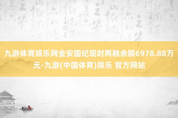九游体育娱乐网金安国纪现时两融余额6978.88万元-九游(中国体育)娱乐 官方网站