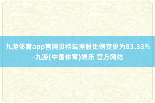 九游体育app官网贝特瑞捏股比例变更为83.33%-九游(中国体育)娱乐 官方网站