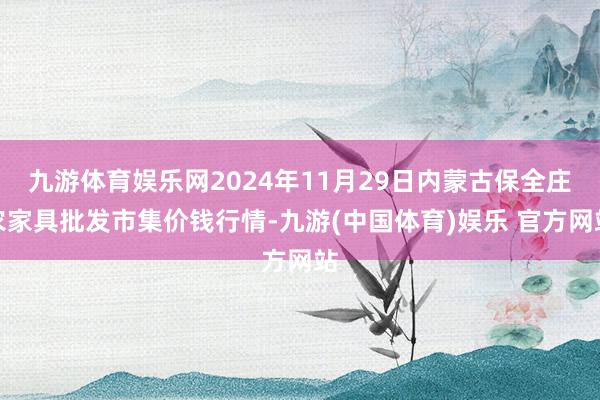 九游体育娱乐网2024年11月29日内蒙古保全庄农家具批发市集价钱行情-九游(中国体育)娱乐 官方网站
