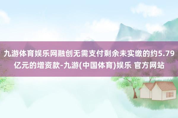九游体育娱乐网融创无需支付剩余未实缴的约5.79亿元的增资款-九游(中国体育)娱乐 官方网站