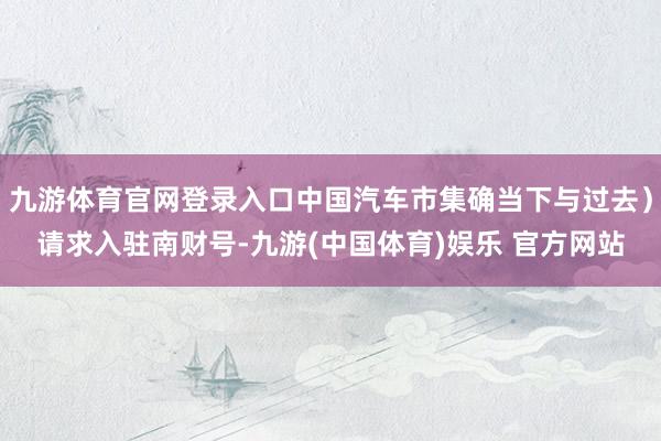 九游体育官网登录入口中国汽车市集确当下与过去）请求入驻南财号-九游(中国体育)娱乐 官方网站