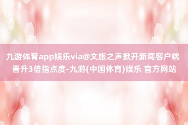 九游体育app娱乐via@文旅之声掀开新闻客户端 晋升3倍指点度-九游(中国体育)娱乐 官方网站