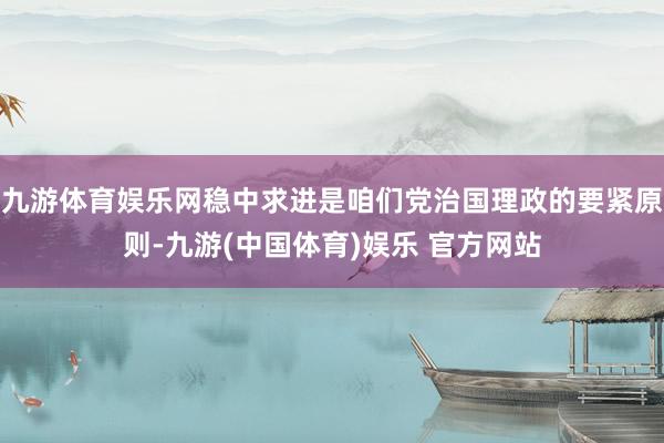九游体育娱乐网稳中求进是咱们党治国理政的要紧原则-九游(中国体育)娱乐 官方网站
