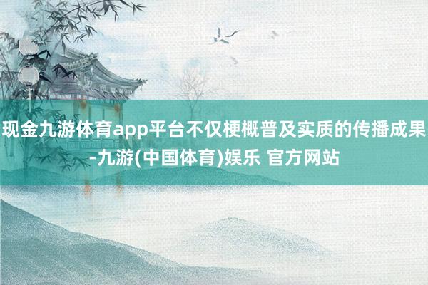 现金九游体育app平台不仅梗概普及实质的传播成果-九游(中国体育)娱乐 官方网站