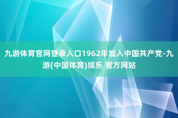 九游体育官网登录入口1962年加入中国共产党-九游(中国体育)娱乐 官方网站