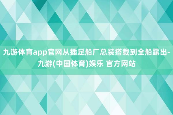 九游体育app官网从插足船厂总装搭载到全船露出-九游(中国体育)娱乐 官方网站