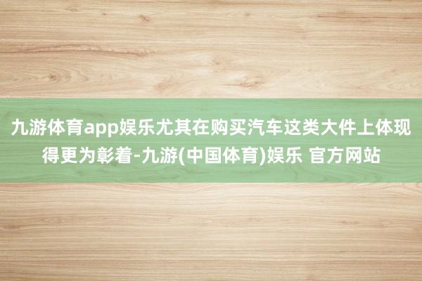 九游体育app娱乐尤其在购买汽车这类大件上体现得更为彰着-九游(中国体育)娱乐 官方网站