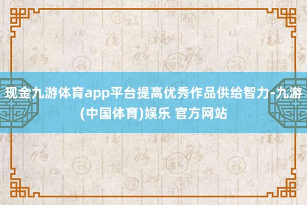 现金九游体育app平台提高优秀作品供给智力-九游(中国体育)娱乐 官方网站