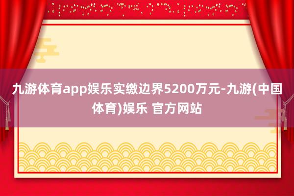 九游体育app娱乐实缴边界5200万元-九游(中国体育)娱乐 官方网站