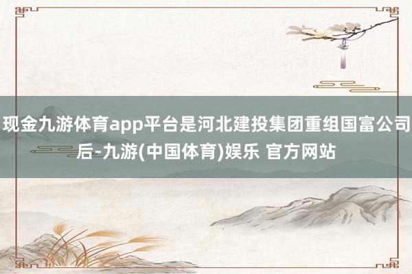 现金九游体育app平台是河北建投集团重组国富公司后-九游(中国体育)娱乐 官方网站