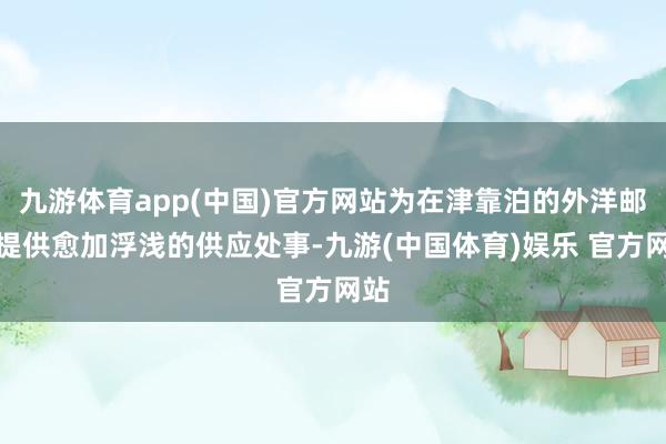 九游体育app(中国)官方网站为在津靠泊的外洋邮轮提供愈加浮浅的供应处事-九游(中国体育)娱乐 官方网站