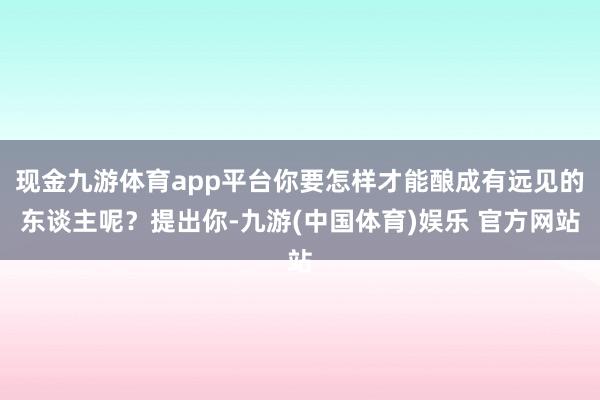 现金九游体育app平台你要怎样才能酿成有远见的东谈主呢？提出你-九游(中国体育)娱乐 官方网站