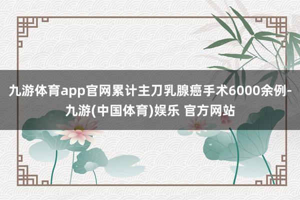 九游体育app官网累计主刀乳腺癌手术6000余例-九游(中国体育)娱乐 官方网站
