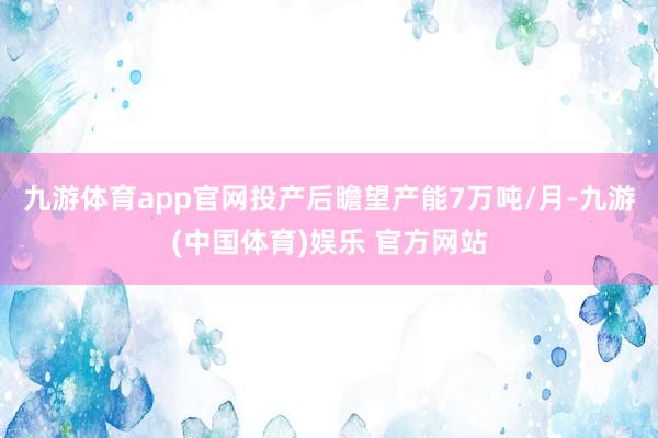 九游体育app官网投产后瞻望产能7万吨/月-九游(中国体育)娱乐 官方网站