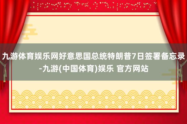 九游体育娱乐网好意思国总统特朗普7日签署备忘录-九游(中国体育)娱乐 官方网站