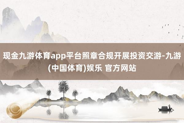 现金九游体育app平台照章合规开展投资交游-九游(中国体育)娱乐 官方网站