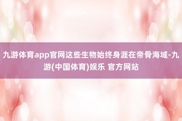 九游体育app官网这些生物始终身涯在帝骨海域-九游(中国体育)娱乐 官方网站