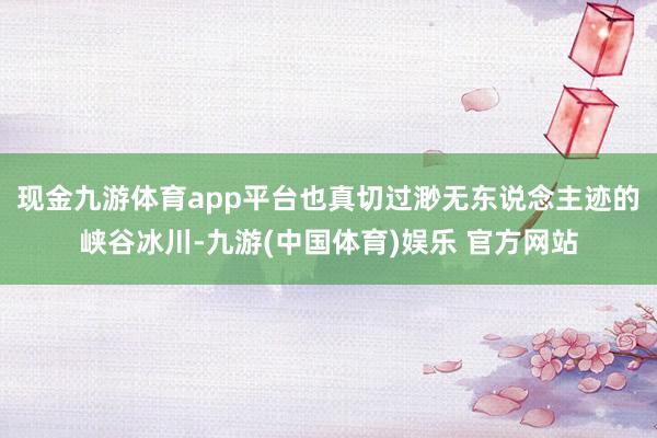 现金九游体育app平台也真切过渺无东说念主迹的峡谷冰川-九游(中国体育)娱乐 官方网站