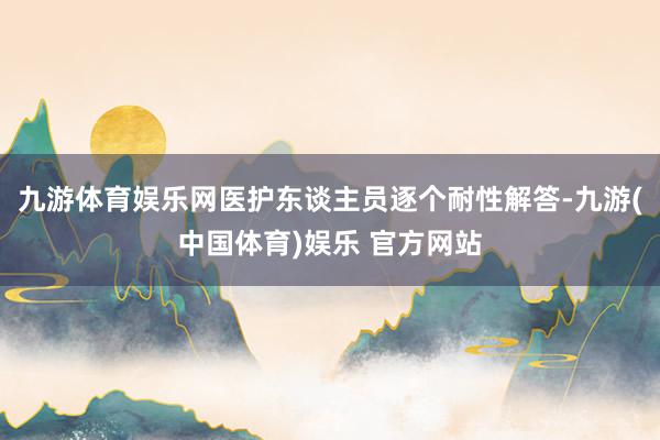 九游体育娱乐网医护东谈主员逐个耐性解答-九游(中国体育)娱乐 官方网站