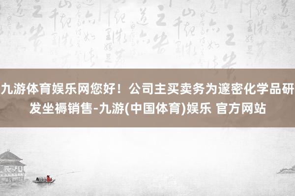 九游体育娱乐网您好！公司主买卖务为邃密化学品研发坐褥销售-九游(中国体育)娱乐 官方网站