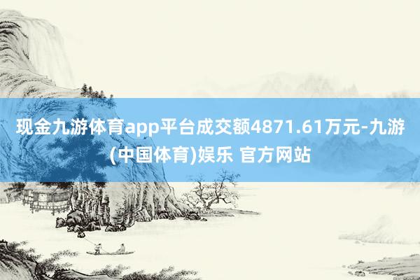 现金九游体育app平台成交额4871.61万元-九游(中国体育)娱乐 官方网站