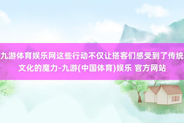 九游体育娱乐网这些行动不仅让搭客们感受到了传统文化的魔力-九游(中国体育)娱乐 官方网站