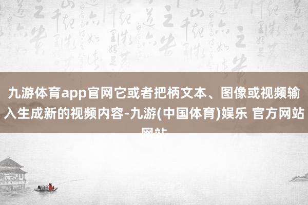 九游体育app官网它或者把柄文本、图像或视频输入生成新的视频内容-九游(中国体育)娱乐 官方网站
