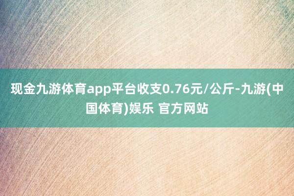现金九游体育app平台收支0.76元/公斤-九游(中国体育)娱乐 官方网站