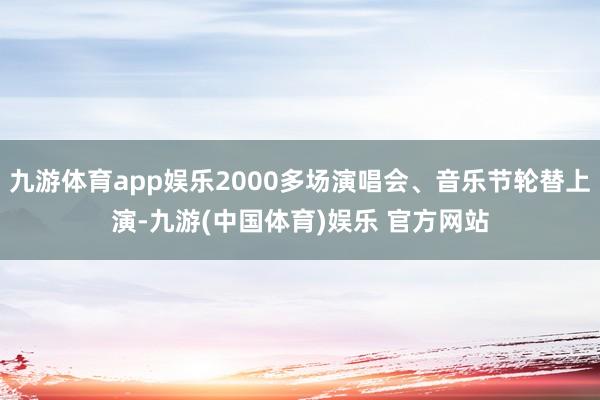 九游体育app娱乐2000多场演唱会、音乐节轮替上演-九游(中国体育)娱乐 官方网站