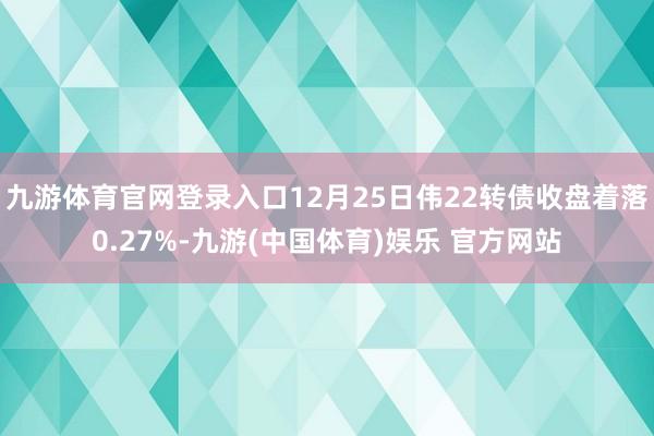 九游体育官网登录入口12月25日伟22转债收盘着落0.27%-九游(中国体育)娱乐 官方网站