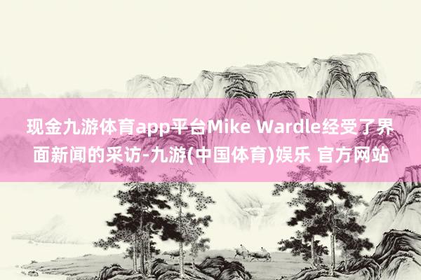 现金九游体育app平台Mike Wardle经受了界面新闻的采访-九游(中国体育)娱乐 官方网站