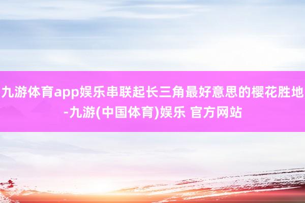 九游体育app娱乐串联起长三角最好意思的樱花胜地-九游(中国体育)娱乐 官方网站