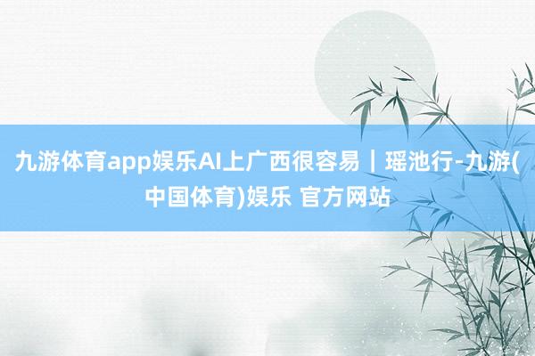 九游体育app娱乐AI上广西很容易｜瑶池行-九游(中国体育)娱乐 官方网站