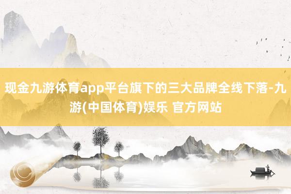 现金九游体育app平台旗下的三大品牌全线下落-九游(中国体育)娱乐 官方网站