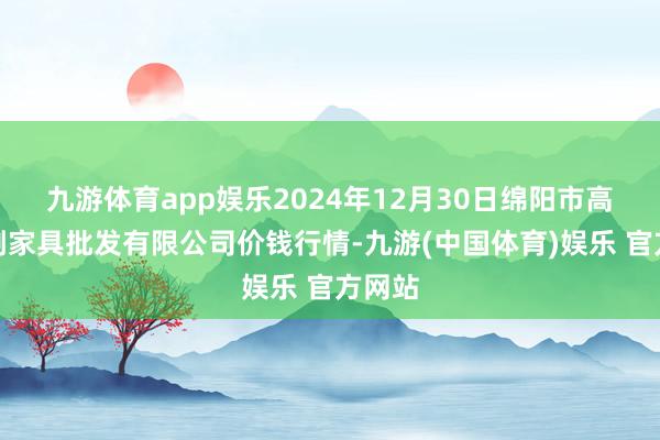 九游体育app娱乐2024年12月30日绵阳市高水农副家具批发有限公司价钱行情-九游(中国体育)娱乐 官方网站