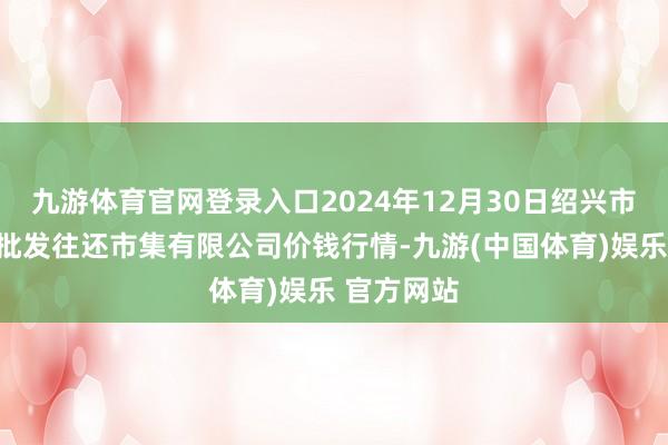 九游体育官网登录入口2024年12月30日绍兴市蔬菜果品批发往还市集有限公司价钱行情-九游(中国体育)娱乐 官方网站