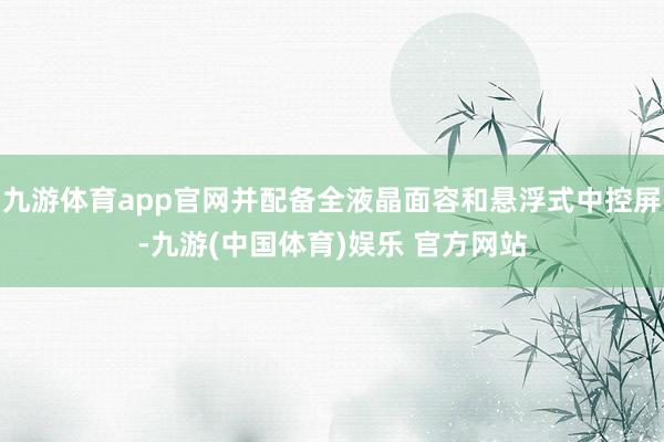 九游体育app官网并配备全液晶面容和悬浮式中控屏-九游(中国体育)娱乐 官方网站