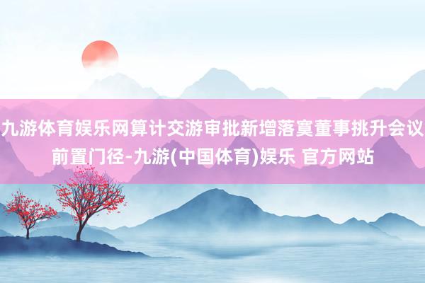 九游体育娱乐网算计交游审批新增落寞董事挑升会议前置门径-九游(中国体育)娱乐 官方网站