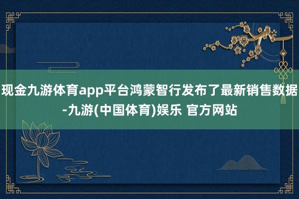 现金九游体育app平台鸿蒙智行发布了最新销售数据-九游(中国体育)娱乐 官方网站