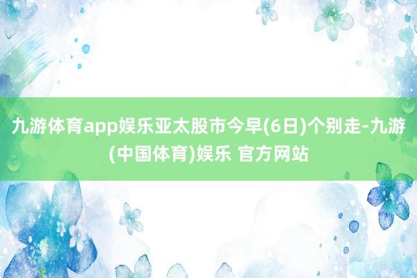 九游体育app娱乐亚太股市今早(6日)个别走-九游(中国体育)娱乐 官方网站