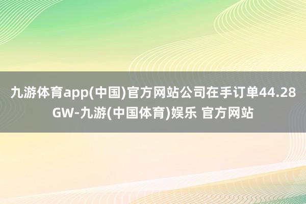 九游体育app(中国)官方网站公司在手订单44.28GW-九游(中国体育)娱乐 官方网站