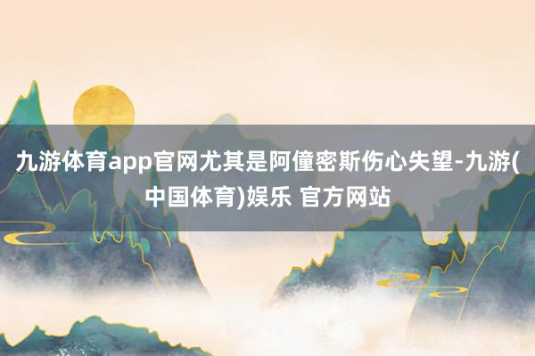九游体育app官网尤其是阿僮密斯伤心失望-九游(中国体育)娱乐 官方网站
