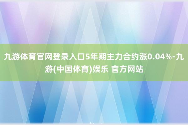 九游体育官网登录入口5年期主力合约涨0.04%-九游(中国体育)娱乐 官方网站
