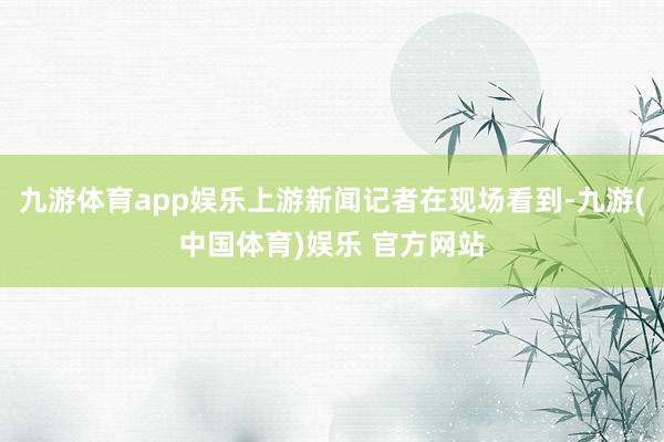 九游体育app娱乐上游新闻记者在现场看到-九游(中国体育)娱乐 官方网站
