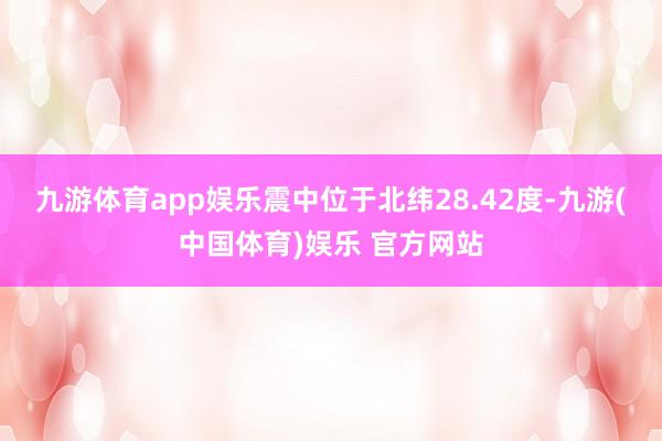 九游体育app娱乐震中位于北纬28.42度-九游(中国体育)娱乐 官方网站