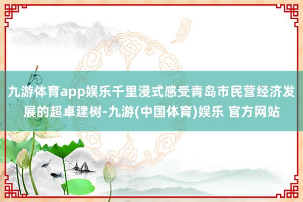 九游体育app娱乐千里浸式感受青岛市民营经济发展的超卓建树-九游(中国体育)娱乐 官方网站